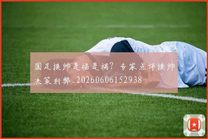 国足换帅是福是祸?专家点评换帅决策利弊_20260606152938