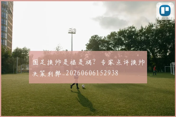 国足换帅是福是祸？专家点评换帅决策利弊_20260606152938