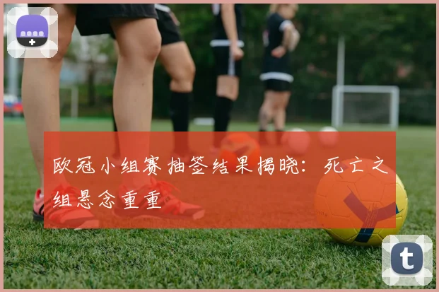 欧冠小组赛抽签结果揭晓：死亡之组悬念重重