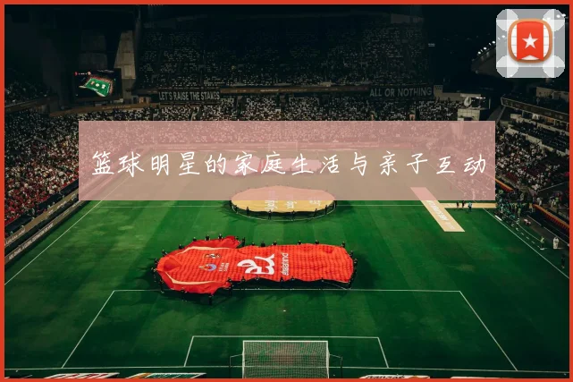 篮球明星的家庭生活与亲子互动